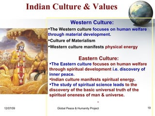 Eastern Culture:  The Eastern culture  focuses on human welfare through spiritual development  i.e. discovery of inner peace.  Indian culture manifests spiritual energy .  The study of spiritual science leads  to the discovery of the basic universal truth of the spiritual oneness of man & universe.  .  Indian Culture & Values Western Culture:   The Western culture  focuses on human welfare through material development .  Culture of Materialism Western culture manifests   physical energy 