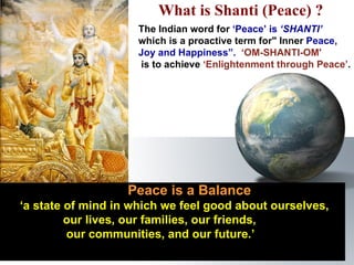     Peace is a Balance   ‘ a state of mind in which we feel good about ourselves,  our lives, our families, our friends,  our communities, and our future.’ The Indian word for  ‘Peace’ is  ‘SHANTI’   which is a proactive term for" Inner  Peace,  Joy and Happiness”.   ‘OM-SHANTI-OM'   is to achieve  ‘Enlightenment through Peace’ . What is Shanti (Peace) ?  