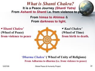 What is Shanti Chakra? It is a Peace Journey  (Shanti Yatra)   From  Ashanti to Shanti  i.e. from violence to peace  From  himsa to Ahimsa   &   From  darkness to light .   ‘ Kaal Chakra’   (Wheel of Time)  from birth to death . ‘ Shanti Chakra’  (Wheel of Peace)  from violence to peace ‘ Dharma Chakra’  ( Wheel of Unity of Religions)  From Adharma to dharma (i.e. from violence to peace) 