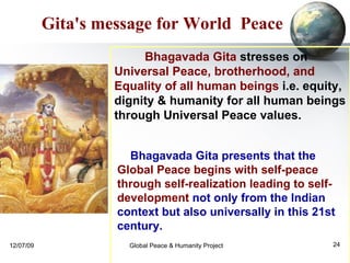 Bhagavada Gita presents that the  Global Peace begins with self-peace through self-realization leading to self-development  not only from the Indian context but also universally in this 21st century.  Gita's message for World  Peace Bhagavada Gita  stresses on  Universal Peace, brotherhood, and Equality of all human beings  i.e. equity, dignity & humanity for all human beings through Universal Peace values. 