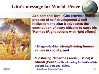 Bhagavada Gita -   strengthening human values in society , and  Fostering  'Dharma (social justice) & Shanti (Peace)   without caring for fruits of his actions i.e. personal gains.  Gita's message for World  Peace At a personal level , Gita provides a  total process of self-development & self-realization  and also  it advocates the contribution of every citizens to carry his 'Karmas (Right actions with right efforts)   