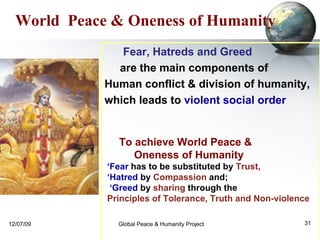 To achieve World Peace &  Oneness of Humanity  ‘ Fear  has to be substituted by  Trust,   ‘ Hatred  by  Compassion  and; ‘ Greed  by  sharing  through the  Principles of Tolerance, Truth and Non-violence World  Peace & Oneness of Humanity Fear, Hatreds and Greed  are the main components of  Human conflict & division of humanity,  which leads to  violent social order 