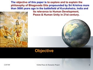     Objective  The  objective  of this paper is  to explore and to explain the  philosophy of Bhagavada Gita  propounded by Sri Krishna more  than 5000 years ago in the battlefield of Kurukshetra, India and  its relevance to Human Development,  Peace & Human Unity in 21st century.  