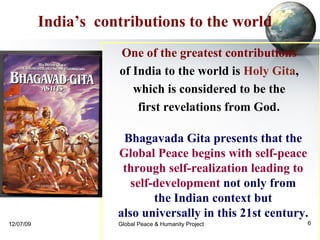 Bhagavada Gita presents that the  Global Peace begins with self-peace  through self-realization leading to  self-development  not only from  the Indian context but  also universally in this 21st century.   India’s  contributions to the world   One of the greatest contributions   of India to the world is  Holy Gita ,  which is considered to be the  first revelations from God .  