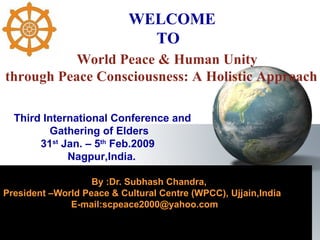     By :Dr. Subhash Chandra, President –World Peace & Cultural Centre (WPCC), Ujjain,India E-mail:scpeace2000@yahoo.com  World Peace & Human Unity  through Peace Consciousness: A Holistic Approach Third International Conference and Gathering of Elders 31 st  Jan. – 5 th  Feb.2009  Nagpur,India. WELCOME  TO 