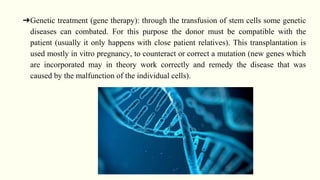 ➔Genetic treatment (gene therapy): through the transfusion of stem cells some genetic
diseases can combated. For this purpose the donor must be compatible with the
patient (usually it only happens with close patient relatives). This transplantation is
used mostly in vitro pregnancy, to counteract or correct a mutation (new genes which
are incorporated may in theory work correctly and remedy the disease that was
caused by the malfunction of the individual cells).
 