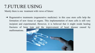 7.FUTURE USING
Mainly there is one treatment with views of future:
➔ Regenerative treatments (regenerative medicine): in this case stem cells help the
formation of new tissue or organs. This implementation of stem cells is still very
incipient and experimental. However, it is believed that it might reside healing
fractures of bone type and the improvement of heart disease caused by
malformations.
 