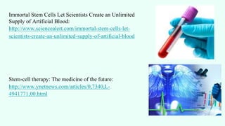 Immortal Stem Cells Let Scientists Create an Unlimited
Supply of Artificial Blood:
http://www.sciencealert.com/immortal-stem-cells-let-
scientists-create-an-unlimited-supply-of-artificial-blood
Stem-cell therapy: The medicine of the future:
http://www.ynetnews.com/articles/0,7340,L-
4941771,00.html
 