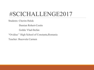 #SCICHALLENGE2017
Students: Cherim Haluk
Damian Robert-Costin
Goldic Vlad-Stefan
“Ovidius’’ High School of Constanta,Romania
Teacher: Bucovala Carmen
 
