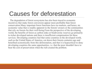 Causes for deforestation
The degradation of forest ecosystems has also been traced to economic
incentives that make forest conversion appear more profitable than forest
conservation.Many important forest functions have no markets, and hence, no
economic value that is readily apparent to the forests' owners or the communities
that rely on forests for their well-being.From the perspective of the developing
world, the benefits of forest as carbon sinks or biodiversity reserves go primarily
to richer developed nations and there is insufficient compensation for these
services. Developing countries feel that some countries in the developed world,
such as the United States of America, cut down their forests centuries ago and
benefited economically from this deforestation, and that it is hypocritical to deny
developing countries the same opportunities, i.e. that the poor shouldn't have to
bear the cost of preservation when the rich created the problem.
 
