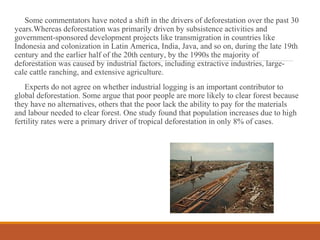 Some commentators have noted a shift in the drivers of deforestation over the past 30
years.Whereas deforestation was primarily driven by subsistence activities and
government-sponsored development projects like transmigration in countries like
Indonesia and colonization in Latin America, India, Java, and so on, during the late 19th
century and the earlier half of the 20th century, by the 1990s the majority of
deforestation was caused by industrial factors, including extractive industries, large-
cale cattle ranching, and extensive agriculture.
Experts do not agree on whether industrial logging is an important contributor to
global deforestation. Some argue that poor people are more likely to clear forest because
they have no alternatives, others that the poor lack the ability to pay for the materials
and labour needed to clear forest. One study found that population increases due to high
fertility rates were a primary driver of tropical deforestation in only 8% of cases.
 