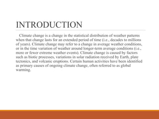 INTRODUCTION
Climate change is a change in the statistical distribution of weather patterns
when that change lasts for an extended period of time (i.e., decades to millions
of years). Climate change may refer to a change in average weather conditions,
or in the time variation of weather around longer-term average conditions (i.e.,
more or fewer extreme weather events). Climate change is caused by factors
such as biotic processes, variations in solar radiation received by Earth, plate
tectonics, and volcanic eruptions. Certain human activities have been identified
as primary causes of ongoing climate change, often referred to as global
warming.
 