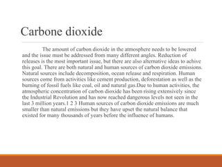 Carbone dioxide
The amount of carbon dioxide in the atmosphere needs to be lowered
and the issue must be addressed from many different angles. Reduction of
releases is the most important issue, but there are also alternative ideas to achive
this goal. There are both natural and human sources of carbon dioxide emissions.
Natural sources include decomposition, ocean release and respiration. Human
sources come from activities like cement production, deforestation as well as the
burning of fossil fuels like coal, oil and natural gas.Due to human activities, the
atmospheric concentration of carbon dioxide has been rising extensively since
the Industrial Revolution and has now reached dangerous levels not seen in the
last 3 million years.1 2 3 Human sources of carbon dioxide emissions are much
smaller than natural emissions but they have upset the natural balance that
existed for many thousands of years before the influence of humans.
 