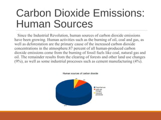 Carbon Dioxide Emissions:
Human Sources
Since the Industrial Revolution, human sources of carbon dioxide emissions
have been growing. Human activities such as the burning of oil, coal and gas, as
well as deforestation are the primary cause of the increased carbon dioxide
concentrations in the atmosphere.87 percent of all human-produced carbon
dioxide emissions come from the burning of fossil fuels like coal, natural gas and
oil. The remainder results from the clearing of forests and other land use changes
(9%), as well as some industrial processes such as cement manufacturing (4%).
 