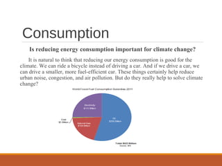 Consumption
Is reducing energy consumption important for climate change?
It is natural to think that reducing our energy consumption is good for the
climate. We can ride a bicycle instead of driving a car. And if we drive a car, we
can drive a smaller, more fuel-efficient car. These things certainly help reduce
urban noise, congestion, and air pollution. But do they really help to solve climate
change?
 