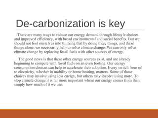 De-carbonization is key
There are many ways to reduce our energy demand through lifestyle choices
and improved efficiency, with broad environmental and social benefits. But we
should not fool ourselves into thinking that by doing these things, and these
things alone, we necessarily help to solve climate change. We can only solve
climate change by replacing fossil fuels with other sources of energy.
The good news is that these other energy sources exist, and are already
beginning to compete with fossil fuels on an even footing. Our energy
consumption choices can help to accelerate their adoption. Every switch from oil
to electricity, whether in mobility or home heating, matters. Some of those
choices may involve using less energy, but others may involve using more. To
stop climate change it is far more important where our energy comes from than
simply how much of it we use.
 