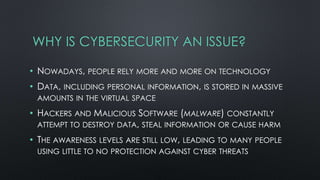 WHY IS CYBERSECURITY AN ISSUE?
• NOWADAYS, PEOPLE RELY MORE AND MORE ON TECHNOLOGY
• DATA, INCLUDING PERSONAL INFORMATION, IS STORED IN MASSIVE
AMOUNTS IN THE VIRTUAL SPACE
• HACKERS AND MALICIOUS SOFTWARE (MALWARE) CONSTANTLY
ATTEMPT TO DESTROY DATA, STEAL INFORMATION OR CAUSE HARM
• THE AWARENESS LEVELS ARE STILL LOW, LEADING TO MANY PEOPLE
USING LITTLE TO NO PROTECTION AGAINST CYBER THREATS
 