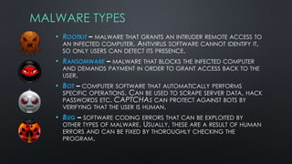 MALWARE TYPES
• ROOTKIT – MALWARE THAT GRANTS AN INTRUDER REMOTE ACCESS TO
AN INFECTED COMPUTER. ANTIVIRUS SOFTWARE CANNOT IDENTIFY IT,
SO ONLY USERS CAN DETECT ITS PRESENCE.
• RANSOMWARE – MALWARE THAT BLOCKS THE INFECTED COMPUTER
AND DEMANDS PAYMENT IN ORDER TO GRANT ACCESS BACK TO THE
USER.
• BOT – COMPUTER SOFTWARE THAT AUTOMATICALLY PERFORMS
SPECIFIC OPERATIONS. CAN BE USED TO SCRAPE SERVER DATA, HACK
PASSWORDS ETC. CAPTCHAS CAN PROTECT AGAINST BOTS BY
VERIFYING THAT THE USER IS HUMAN.
• BUG – SOFTWARE CODING ERRORS THAT CAN BE EXPLOITED BY
OTHER TYPES OF MALWARE. USUALLY, THESE ARE A RESULT OF HUMAN
ERRORS AND CAN BE FIXED BY THOROUGHLY CHECKING THE
PROGRAM.
 