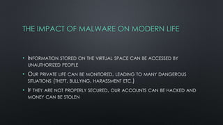 THE IMPACT OF MALWARE ON MODERN LIFE
• INFORMATION STORED ON THE VIRTUAL SPACE CAN BE ACCESSED BY
UNAUTHORIZED PEOPLE
• OUR PRIVATE LIFE CAN BE MONITORED, LEADING TO MANY DANGEROUS
SITUATIONS (THEFT, BULLYING, HARASSMENT ETC.)
• IF THEY ARE NOT PROPERLY SECURED, OUR ACCOUNTS CAN BE HACKED AND
MONEY CAN BE STOLEN
 