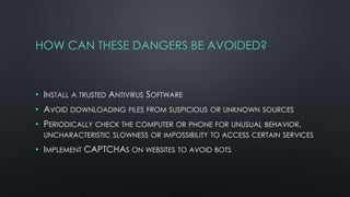 HOW CAN THESE DANGERS BE AVOIDED?
• INSTALL A TRUSTED ANTIVIRUS SOFTWARE
• AVOID DOWNLOADING FILES FROM SUSPICIOUS OR UNKNOWN SOURCES
• PERIODICALLY CHECK THE COMPUTER OR PHONE FOR UNUSUAL BEHAVIOR,
UNCHARACTERISTIC SLOWNESS OR IMPOSSIBILITY TO ACCESS CERTAIN SERVICES
• IMPLEMENT CAPTCHAS ON WEBSITES TO AVOID BOTS
 