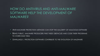 HOW DO ANTIVIRUS AND ANTI-MALWARE
SOFTWARE HELP THE DEVELOPMENT OF
MALWARE?
• ANTI-MALWARE PROTECTION METHODS CAN STOP THE MAJORITY OF MALICIOUS SOFTWARE
• BEING PUBLIC, MALWARE PRODUCERS FIND THESE OBSTACLES AND CODE THEIR PROGRAMS
TO OVERCOME THEM
• UNWILLINGLY, PROTECTION SOFTWARE CONTRIBUTE TO THE EVOLUTION OF MALEWARE
 
