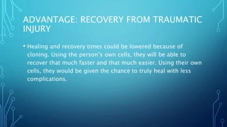 ADVANTAGE: RECOVERY FROM TRAUMATIC
INJURY
• Healing and recovery times could be lowered because of
cloning. Using the person’s own cells, they will be able to
recover that much faster and that much easier. Using their own
cells, they would be given the chance to truly heal with less
complications.
 