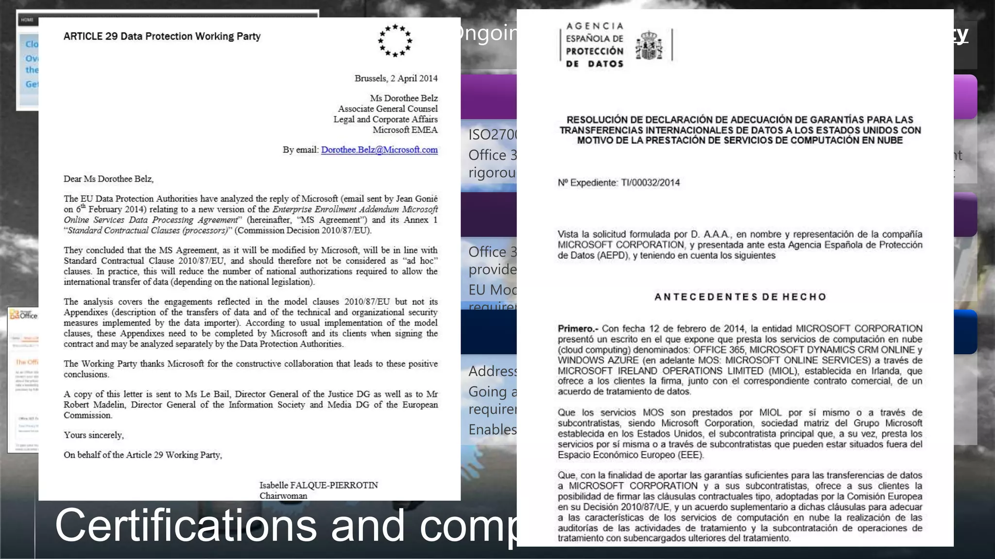 • Address privacy, security and handling of Customer Data.
• Going above and beyond the EU Model Clauses to address additional
requirements from individual EU member states
• Enables customers to comply with their local regulations.
• Office 365 is the first major business productivity public cloud service
provider willing to sign EU Model Clauses with all customers.
• EU Model Clauses a set of stringent European Union wide data protection
requirements
Data Processing Agreement
EU Model Clauses
• ISO27001 is one of the best security benchmarks available across the world.
• Office 365 first major business productivity public cloud service to implement
rigorous ISO security controls on physical, logical, process and management
ISO27001
Ongoing dialogue with EU Article 29 Working Party
since the start