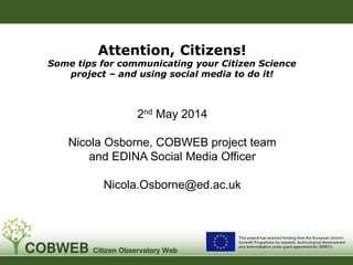 Attention, Citizens!
Some tips for communicating your Citizen Science
project – and using social media to do it!
2nd May 2014
Nicola Osborne, COBWEB project team
and EDINA Social Media Officer
Nicola.Osborne@ed.ac.uk
 