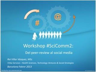 Workshop #SciComm2:
                                   Del peer-review al social media
         Roi Villar Vázquez, MSc
         ViVaz Services : Health Sciences, Technology Ventures & Social Strategies
         Barcelona Febrer 2013
Strictly for non commercial use.
 