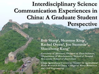 Interdisciplinary Science
Communication Experiences in
China: A Graduate Student
Perspective
Bob Sharp1, Shannon King2,
Rachel Owen3, Jon Stemmle4,
Shaozhong Kang5
University of Missouri: 1Division of Plant Sciences;
2Department of Biochemistry, 3School of Natural
Resources, 4School of Journalism
China Agricultural University: 5Center for Agricultural
Water Research in China, College of Water Resources
and Civil Engineering
 