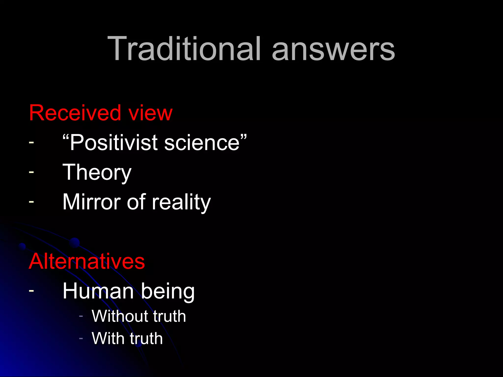 Traditional answersTraditional answers
Received viewReceived view
- ““Positivist science”Positivist science”
- TheoryTheory
- Mirror of realityMirror of reality
AlternativesAlternatives
- Human beingHuman being
- Without truthWithout truth
- With truthWith truth
 