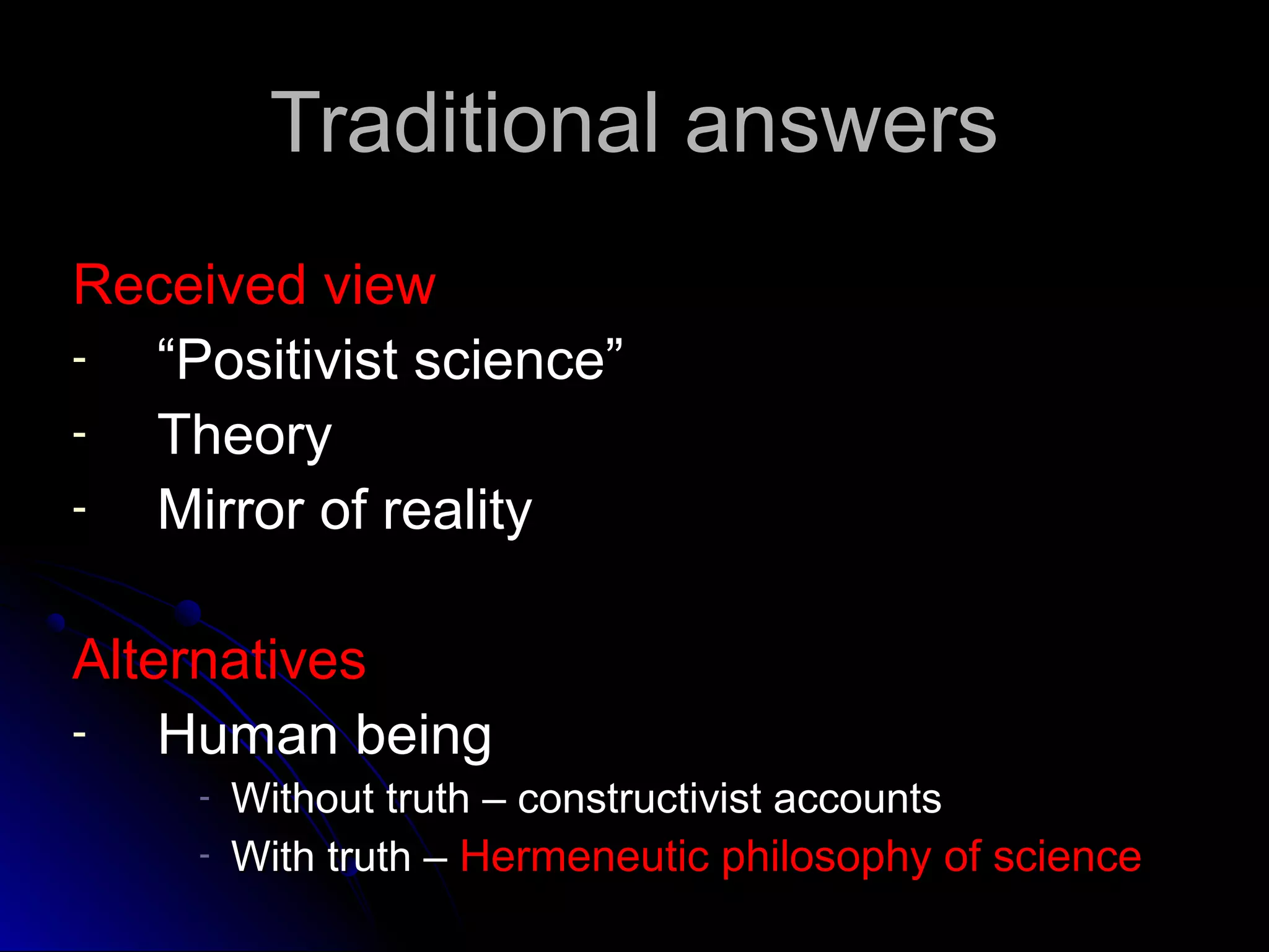 Traditional answersTraditional answers
Received viewReceived view
- ““Positivist science”Positivist science”
- TheoryTheory
- Mirror of realityMirror of reality
AlternativesAlternatives
- Human beingHuman being
- Without truth – constructivist accountsWithout truth – constructivist accounts
- With truth –With truth – Hermeneutic philosophy of scienceHermeneutic philosophy of science
 