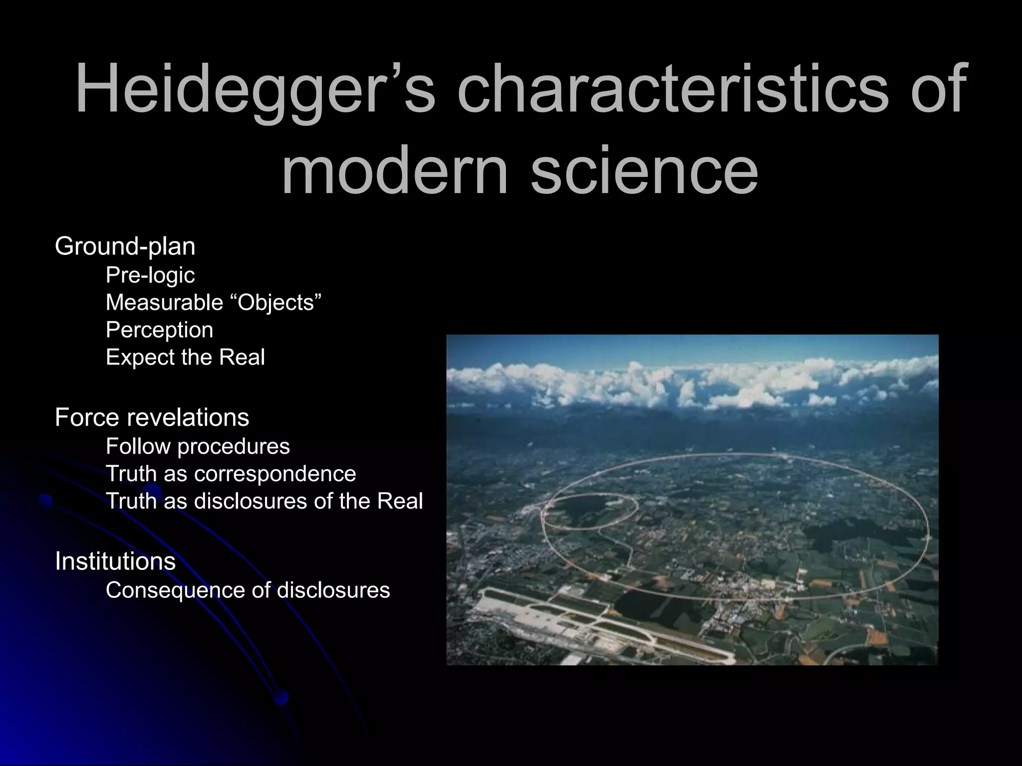 Heidegger’s characteristics ofHeidegger’s characteristics of
modern sciencemodern science
Ground-planGround-plan
Pre-logicPre-logic
Measurable “Objects”Measurable “Objects”
PerceptionPerception
Expect the RealExpect the Real
Force revelationsForce revelations
Follow proceduresFollow procedures
Truth as correspondenceTruth as correspondence
Truth as disclosures of the RealTruth as disclosures of the Real
InstitutionsInstitutions
Consequence of disclosuresConsequence of disclosures
 