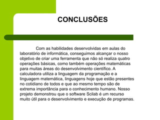 CONCLUSÕES
Com as habilidades desenvolvidas em aulas do
laboratório de informática, conseguimos alcançar o nosso
objetivo de criar uma ferramenta que não só realiza quatro
operações básicas, como também operações matemáticas
para muitas áreas do desenvolvimento científico. A
calculadora utiliza a linguagem da programação e a
linguagem matemática, linguagens hoje que estão presentes
no cotidiano de todos e que ao mesmo tempo são de
extrema importância para o conhecimento humano. Nosso
projeto demonstrou que o software Scilab é um recurso
muito útil para o desenvolvimento e execução de programas.
 