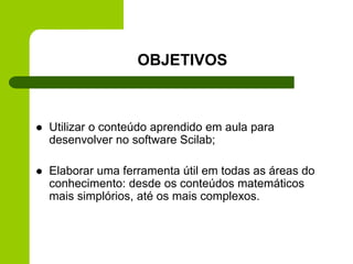 OBJETIVOS
 Utilizar o conteúdo aprendido em aula para
desenvolver no software Scilab;
 Elaborar uma ferramenta útil em todas as áreas do
conhecimento: desde os conteúdos matemáticos
mais simplórios, até os mais complexos.
 