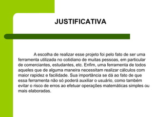 A escolha de realizar esse projeto foi pelo fato de ser uma
ferramenta utilizada no cotidiano de muitas pessoas, em particular
de comerciantes, estudantes, etc. Enfim, uma ferramenta de todos
aqueles que de alguma maneira necessitam realizar cálculos com
maior rapidez e facilidade. Sua importância se dá ao fato de que
essa ferramenta não só poderá auxiliar o usuário, como também
evitar o risco de erros ao efetuar operações matemáticas simples ou
mais elaboradas.
JUSTIFICATIVA
 
