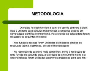 O projeto foi desenvolvido a partir do uso do software Scilab,
este é utilizado para cálculos matemáticos avançados usados em
computação científica e engenharia. Para criação da calculadora foram
utilizados os seguintes métodos:
- Nas funções básicas foram utilizados os métodos simples de
resolução (soma, subtração, divisão e multiplicação);
- Na resolução de cálculos mais complexos, como a resolução de
uma função do segundo grau, a fatoração de um número inteiro e a
exponenciação foram utilizados algoritmos projetados para este fim.
METODOLOGIA
 
