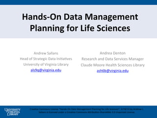 Hands-­‐On	
  Data	
  Management	
  
  Planning	
  for	
  Life	
  Sciences	
  

              Andrew	
  Sallans	
                                                    Andrea	
  Denton	
  
Head	
  of	
  Strategic	
  Data	
  Ini5a5ves	
                          Research	
  and	
  Data	
  Services	
  Manager	
  
  University	
  of	
  Virginia	
  Library	
                             Claude	
  Moore	
  Health	
  Sciences	
  Library	
  
         als9q@virginia.edu	
  	
                                                            ash6b@virginia.edu	
  	
  




         Crea5ve	
  Commons	
  License	
  ”Hands-­‐On	
  Data	
  Management	
  Planning	
  for	
  Life	
  Sciences",	
  3/19/13	
  by	
  Andrew	
  L.	
  
                Sallans	
  is	
  licensed	
  under	
  a	
  Crea5ve	
  Commons	
  APribu5on-­‐ShareAlike	
  3.0	
  Unported	
  License.	
  	
  
 