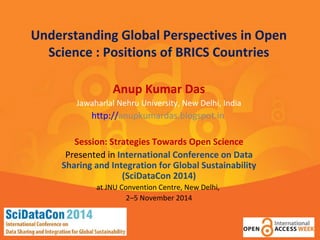 Understanding Global Perspectives in Open 
Science : Positions of BRICS Countries 
Anup Kumar Das 
Jawaharlal Nehru University, New Delhi, India 
http://anupkumardas.blogspot.in 
Session: Strategies Towards Open Science 
Presented in International Conference on Data 
Sharing and Integration for Global Sustainability 
(SciDataCon 2014) 
at JNU Convention Centre, New Delhi, 
2–5 November 2014 
 
