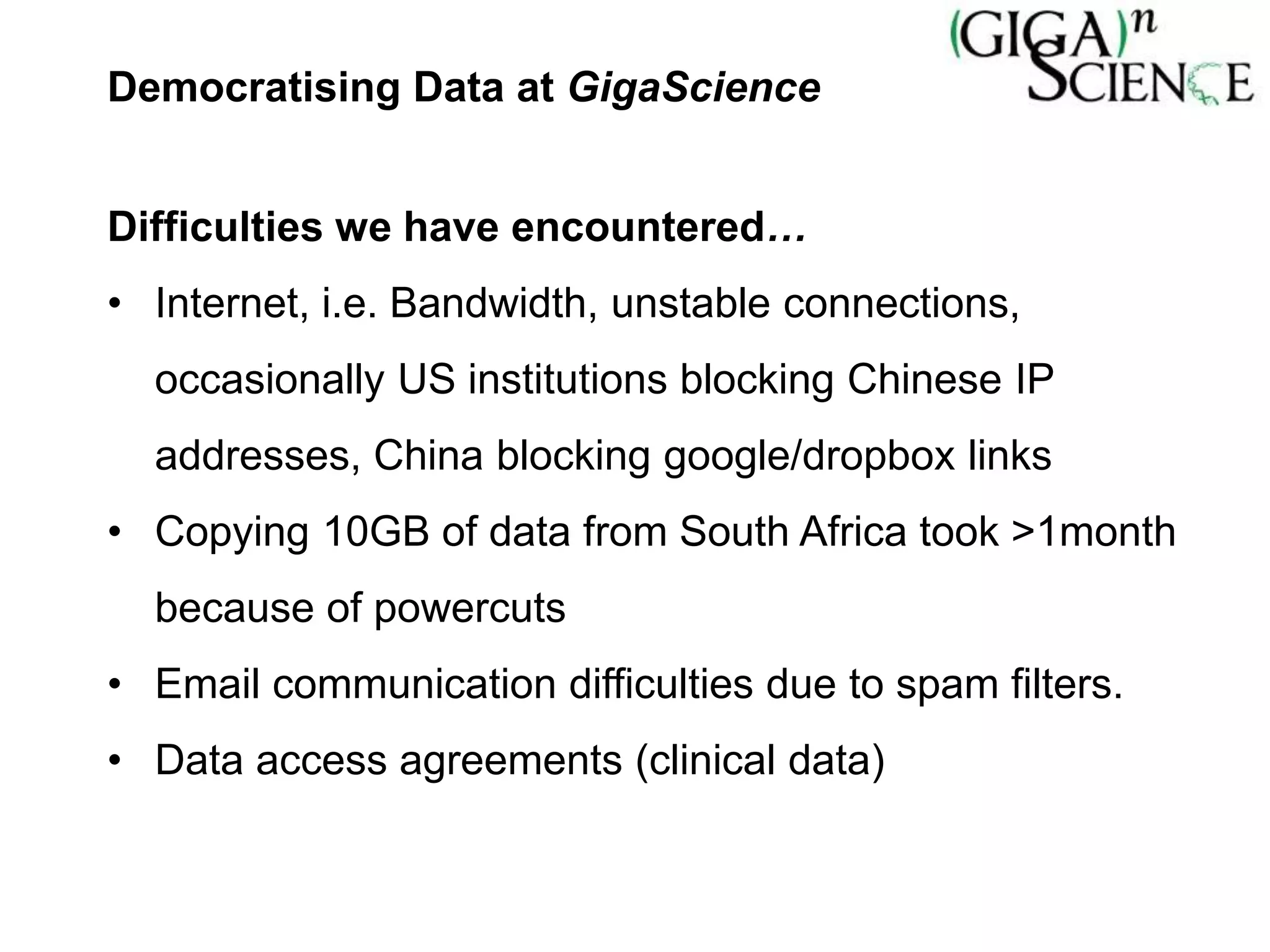 Democratising Data at GigaScience
Difficulties we have encountered…
• Internet, i.e. Bandwidth, unstable connections,
occasionally US institutions blocking Chinese IP
addresses, China blocking google/dropbox links
• Copying 10GB of data from South Africa took >1month
because of powercuts
• Email communication difficulties due to spam filters.
• Data access agreements (clinical data)
 