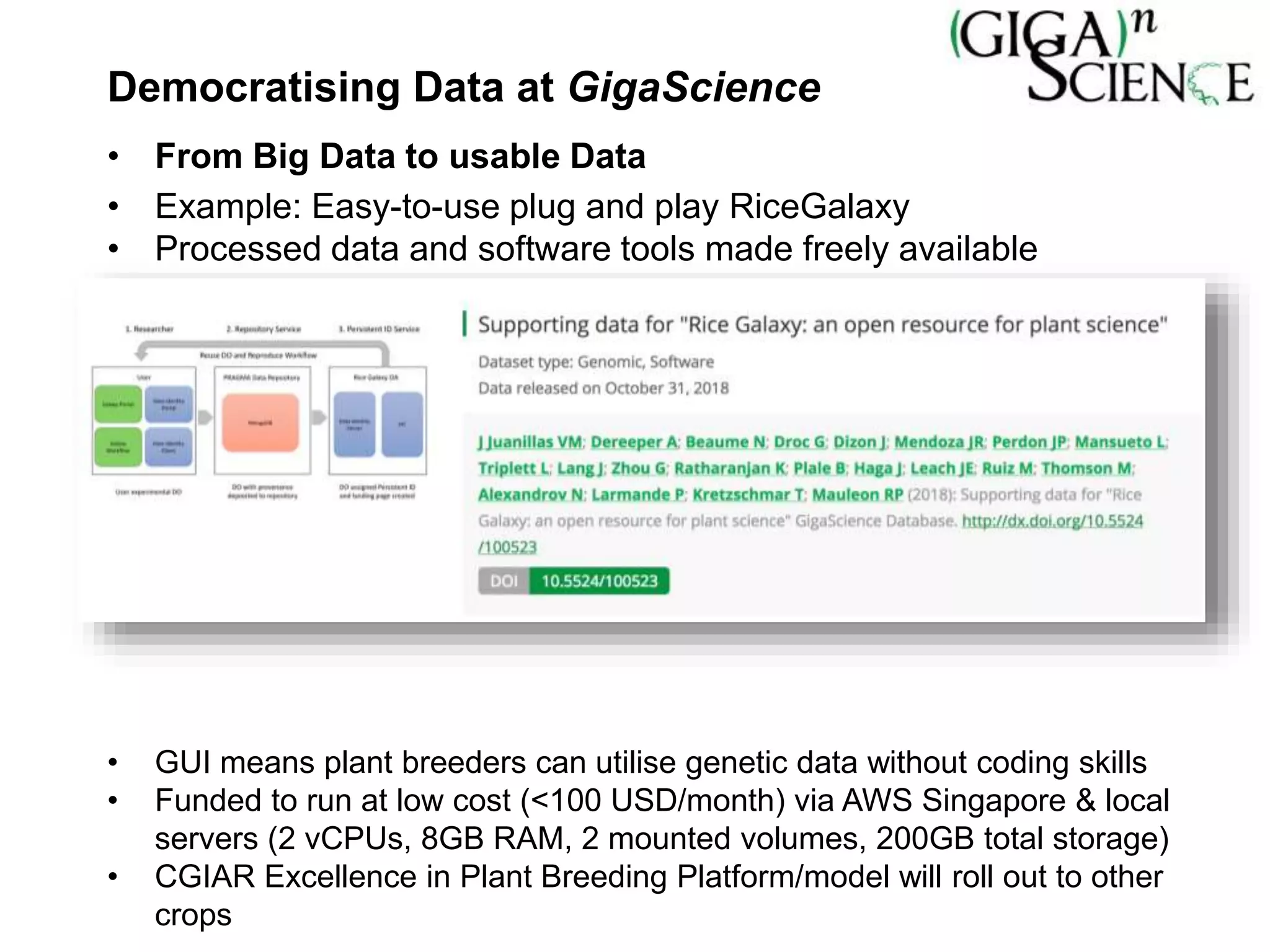 Democratising Data at GigaScience
• From Big Data to usable Data
• Example: Easy-to-use plug and play RiceGalaxy
• Processed data and software tools made freely available
• GUI means plant breeders can utilise genetic data without coding skills
• Funded to run at low cost (<100 USD/month) via AWS Singapore & local
servers (2 vCPUs, 8GB RAM, 2 mounted volumes, 200GB total storage)
• CGIAR Excellence in Plant Breeding Platform/model will roll out to other
crops
 