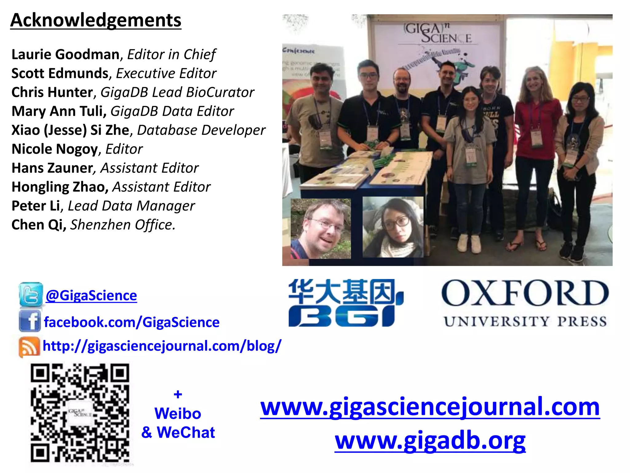 Acknowledgements
Laurie Goodman, Editor in Chief
Scott Edmunds, Executive Editor
Chris Hunter, GigaDB Lead BioCurator
Mary Ann Tuli, GigaDB Data Editor
Xiao (Jesse) Si Zhe, Database Developer
Nicole Nogoy, Editor
Hans Zauner, Assistant Editor
Hongling Zhao, Assistant Editor
Peter Li, Lead Data Manager
Chen Qi, Shenzhen Office.
@GigaScience
facebook.com/GigaScience
http://gigasciencejournal.com/blog/
www.gigasciencejournal.com
www.gigadb.org
+
Weibo
& WeChat
 
