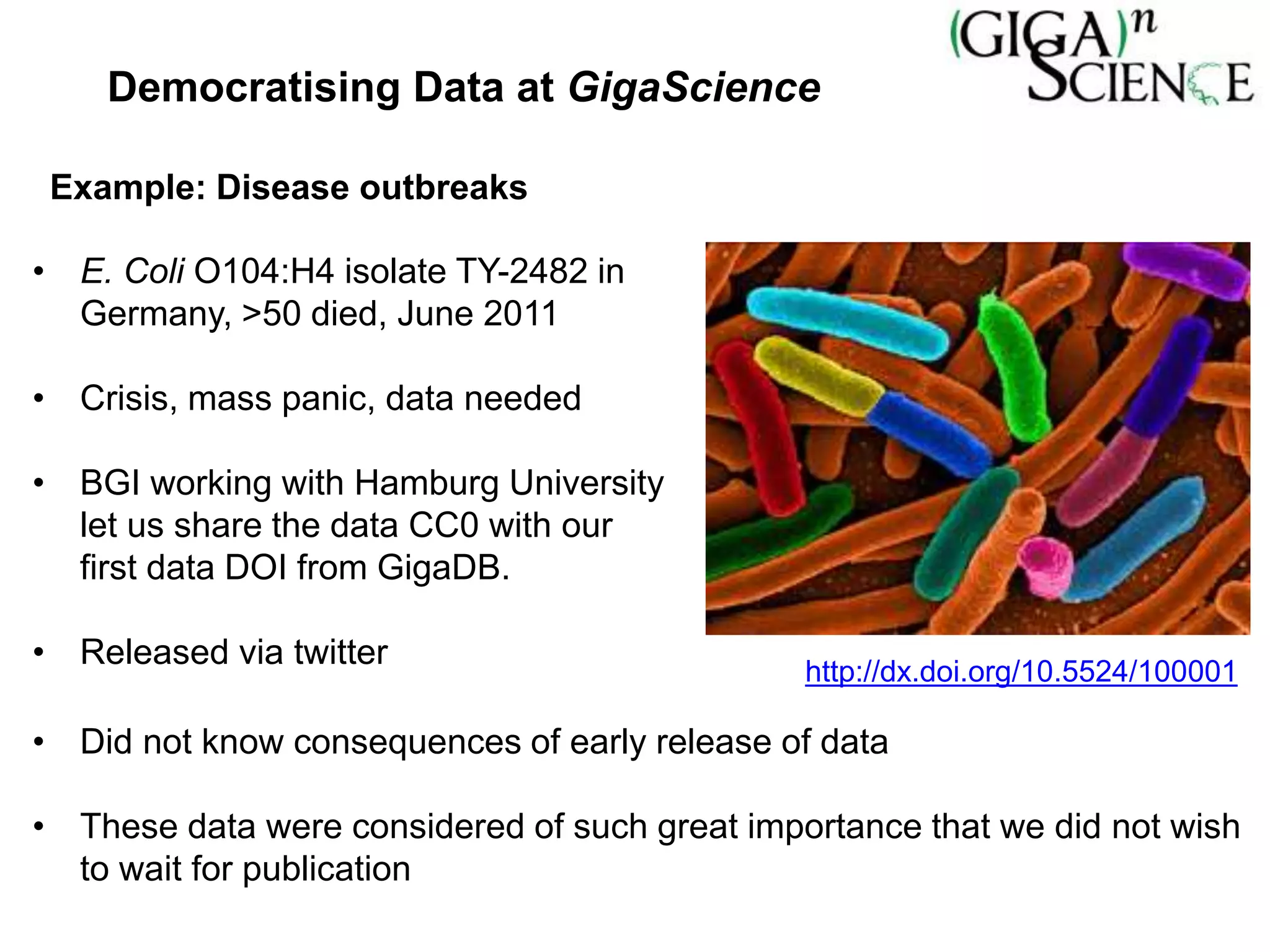 • E. Coli O104:H4 isolate TY-2482 in
Germany, >50 died, June 2011
• Crisis, mass panic, data needed
• BGI working with Hamburg University
let us share the data CC0 with our
first data DOI from GigaDB.
• Released via twitter
• Did not know consequences of early release of data
• These data were considered of such great importance that we did not wish
to wait for publication
Example: Disease outbreaks
http://dx.doi.org/10.5524/100001
Democratising Data at GigaScience
 