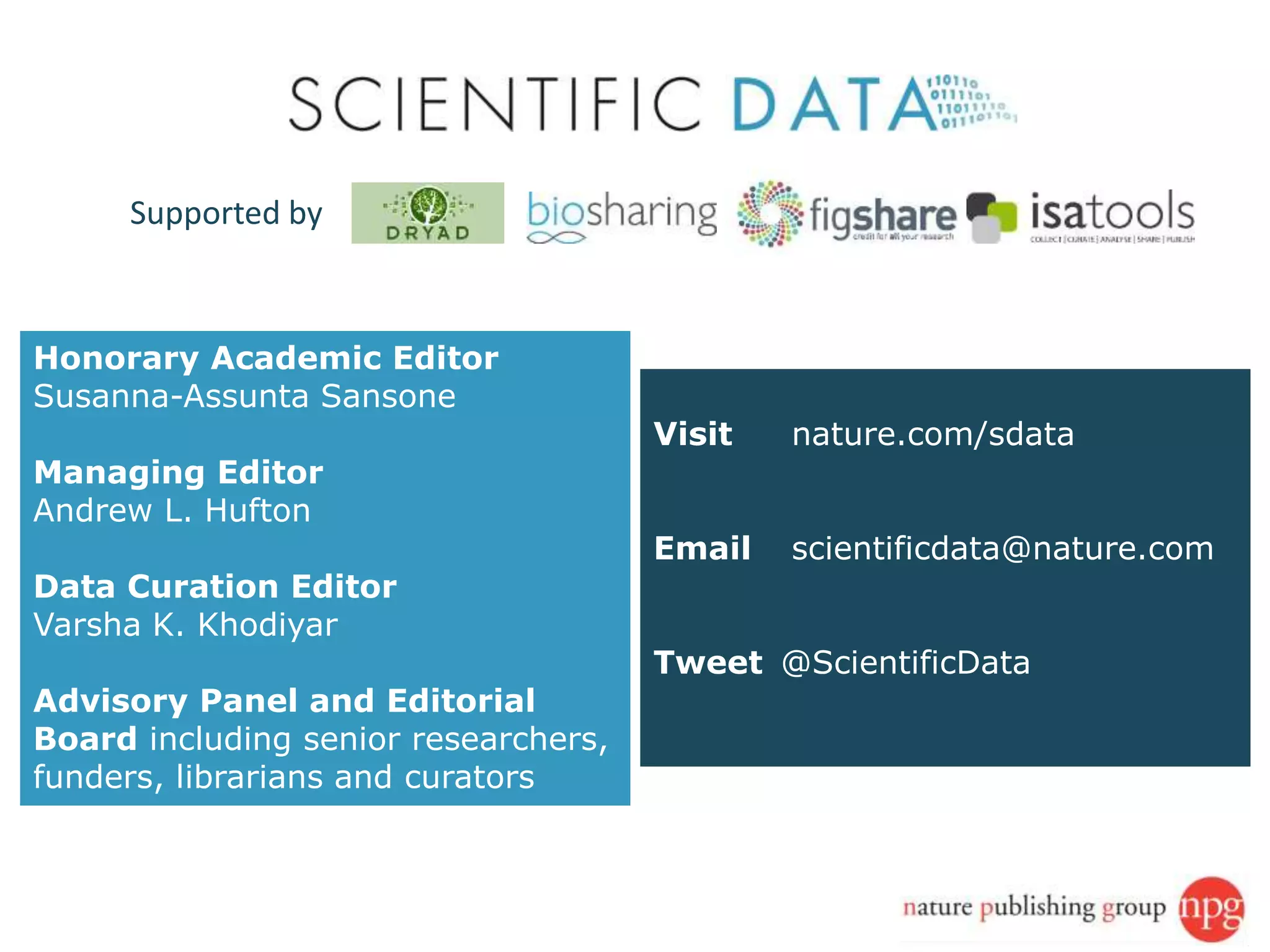 Visit nature.com/sdata
Email scientificdata@nature.com
Tweet @ScientificData
Honorary Academic Editor
Susanna-Assunta Sansone
Managing Editor
Andrew L. Hufton
Data Curation Editor
Varsha K. Khodiyar
Advisory Panel and Editorial
Board including senior researchers,
funders, librarians and curators
Supported by
 