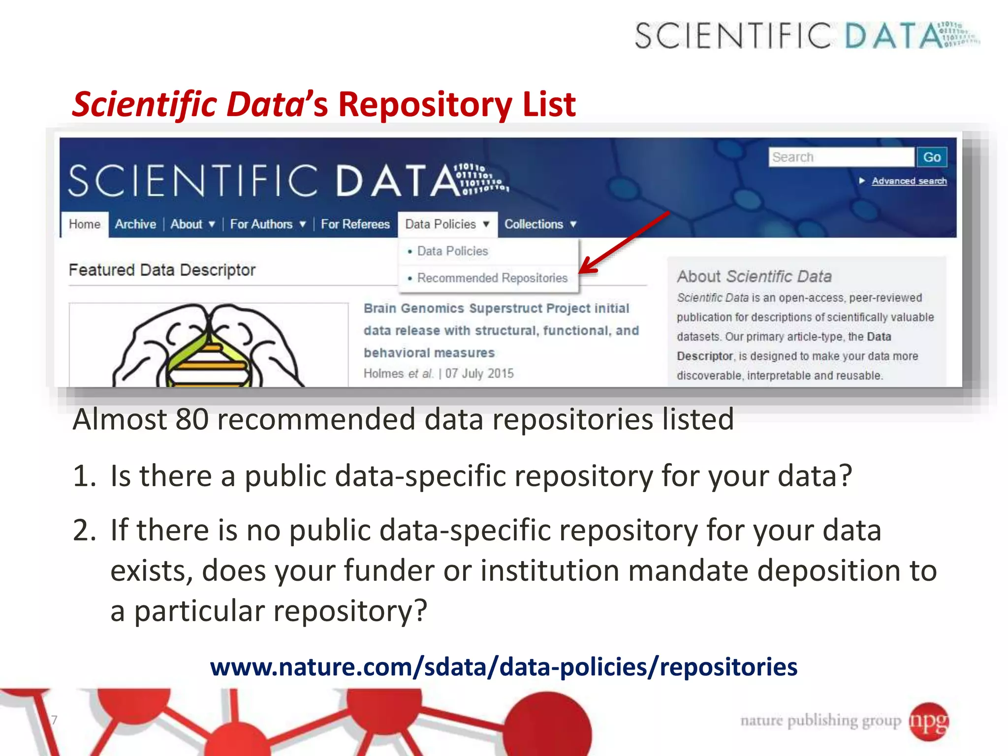Scientific Data’s Repository List
Almost 80 recommended data repositories listed
1. Is there a public data-specific repository for your data?
2. If there is no public data-specific repository for your data
exists, does your funder or institution mandate deposition to
a particular repository?
www.nature.com/sdata/data-policies/repositories
7
 