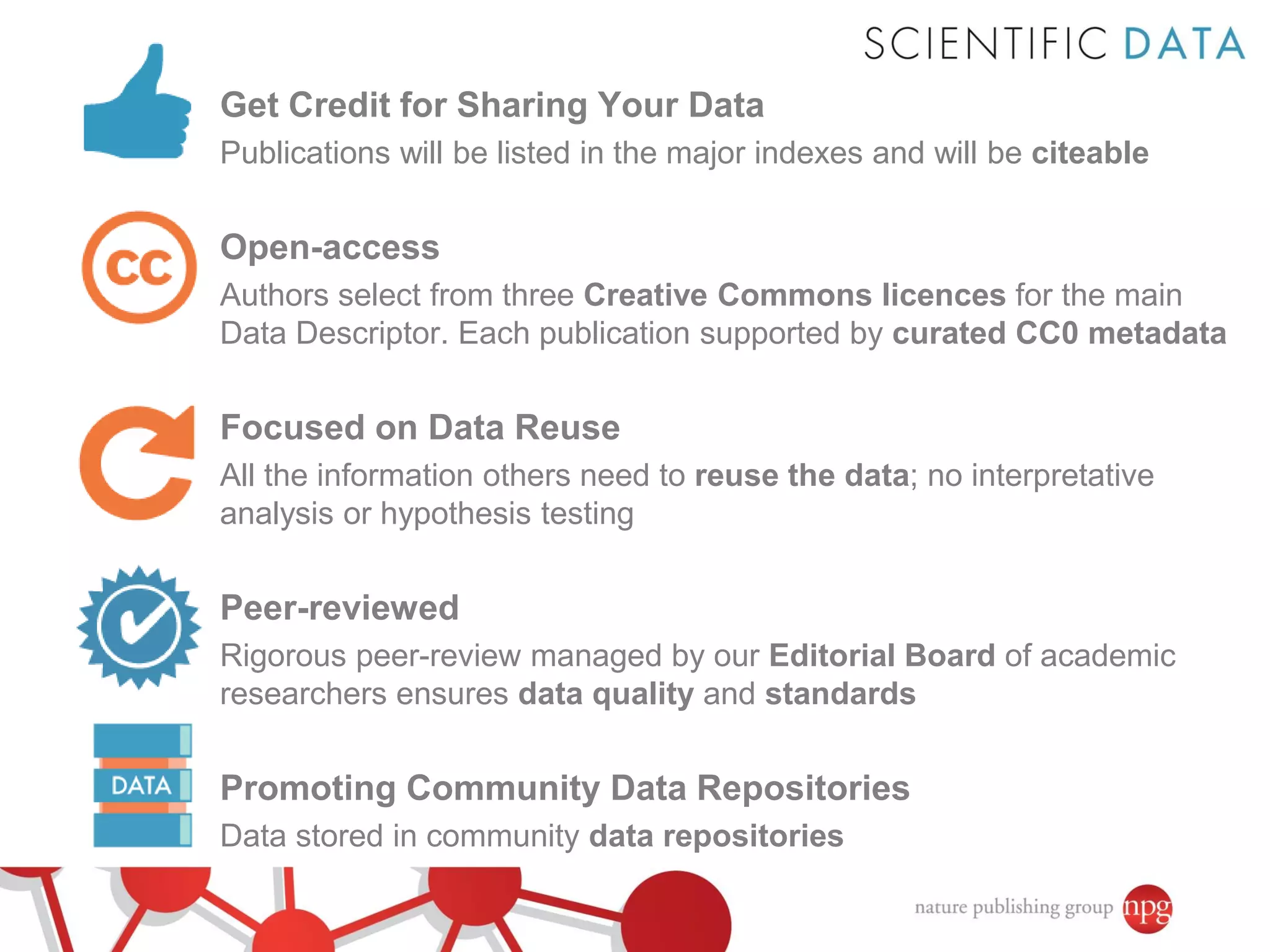 Get Credit for Sharing Your Data
Publications will be listed in the major indexes and will be citeable

Open-access
Authors select from three Creative Commons licences for the main
Data Descriptor. Each publication supported by curated CC0 metadata

Focused on Data Reuse
All the information others need to reuse the data; no interpretative
analysis or hypothesis testing

Peer-reviewed
Rigorous peer-review managed by our Editorial Board of academic
researchers ensures data quality and standards

Promoting Community Data Repositories
Data stored in community data repositories

 