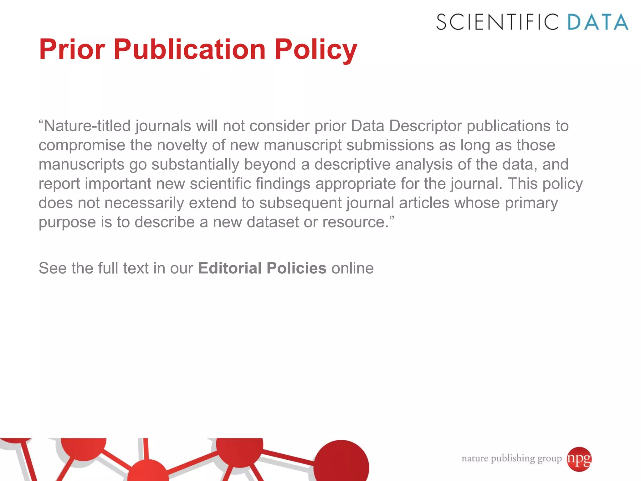 Prior Publication Policy
“Nature-titled journals will not consider prior Data Descriptor publications to
compromise the novelty of new manuscript submissions as long as those
manuscripts go substantially beyond a descriptive analysis of the data, and
report important new scientific findings appropriate for the journal. This policy
does not necessarily extend to subsequent journal articles whose primary
purpose is to describe a new dataset or resource.”
See the full text in our Editorial Policies online

 