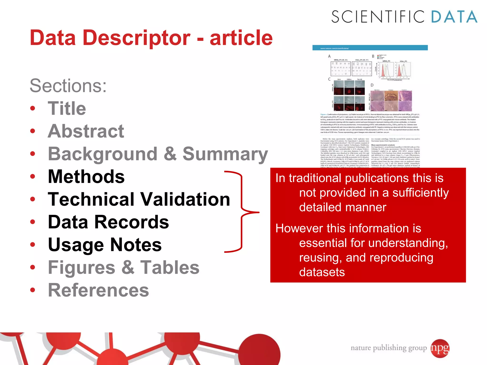 Data Descriptor - article
Sections:
• Title
• Abstract
• Background & Summary
• Methods
• Technical Validation
• Data Records
• Usage Notes
• Figures & Tables
• References

In traditional publications this is
not provided in a sufficiently
detailed manner
However this information is
essential for understanding,
reusing, and reproducing
datasets

 