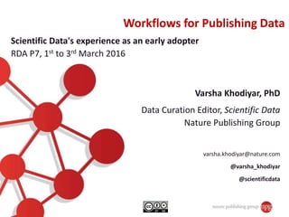 Workflows for Publishing Data
Varsha Khodiyar, PhD
Data Curation Editor, Scientific Data
Nature Publishing Group
varsha.khodiyar@nature.com
@varsha_khodiyar
@scientificdata
Scientific Data's experience as an early adopter
RDA P7, 1st to 3rd March 2016
 