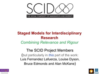 Staged Models for Interdisciplinary
Research
Combining Relevance and Rigour
The SCID Project Members
(but particularly in this part of the work:
Luis Fernandez Lafuerza, Louise Dyson,
Bruce Edmonds and Alan McKane)
 